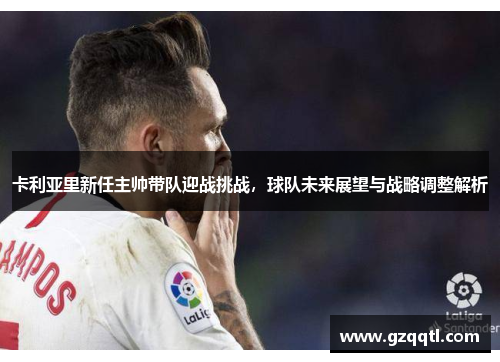 卡利亚里新任主帅带队迎战挑战，球队未来展望与战略调整解析